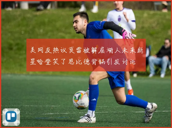 美网友热议莫雷被解雇湖人未来新星哈登笑了恩比德背锅引发讨论