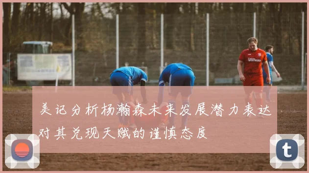 美记分析杨瀚森未来发展潜力表达对其兑现天赋的谨慎态度