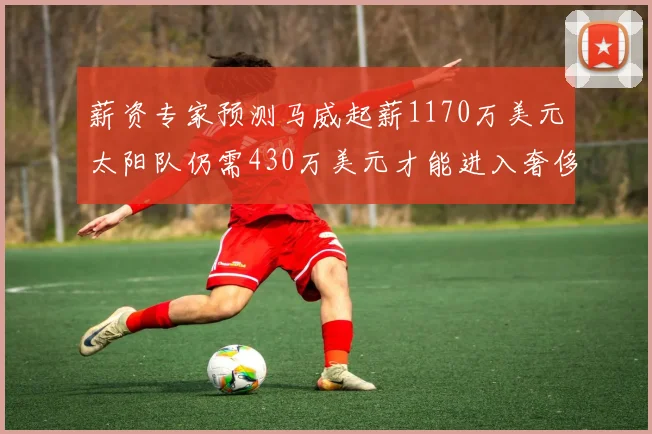 薪资专家预测马威起薪1170万美元太阳队仍需430万美元才能进入奢侈税