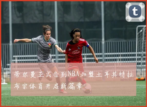蒂尔曼正式告别NBA加盟土耳其特拉布宗体育开启新篇章