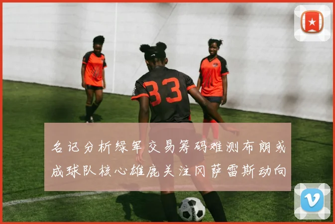 名记分析绿军交易筹码难测布朗或成球队核心雄鹿关注冈萨雷斯动向