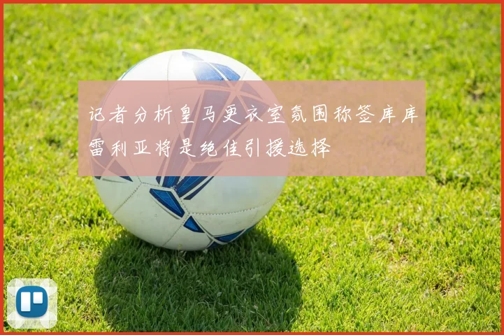 记者分析皇马更衣室氛围称签库库雷利亚将是绝佳引援选择
