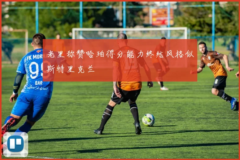 老里称赞哈珀得分能力终结风格似斯特里克兰