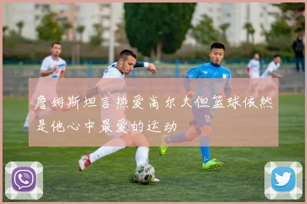 詹姆斯坦言热爱高尔夫但篮球依然是他心中最爱的运动