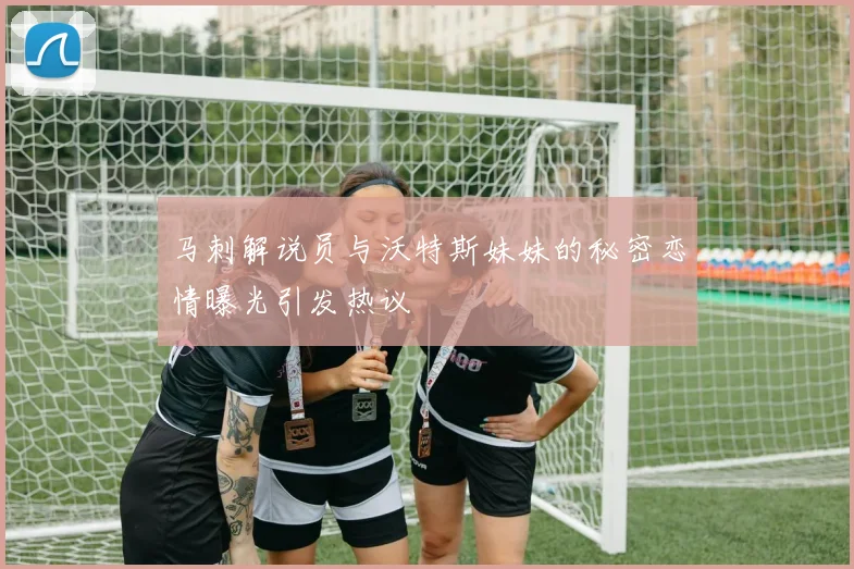 马刺解说员与沃特斯妹妹的秘密恋情曝光引发热议