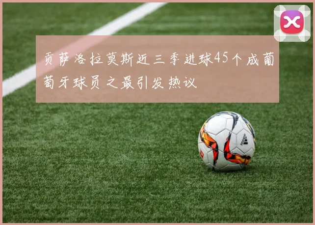 贡萨洛拉莫斯近三季进球45个成葡萄牙球员之最引发热议