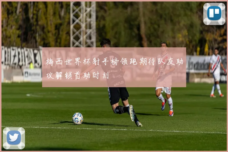 梅西世界杯射手榜领跑期待队友助攻解锁首助时刻