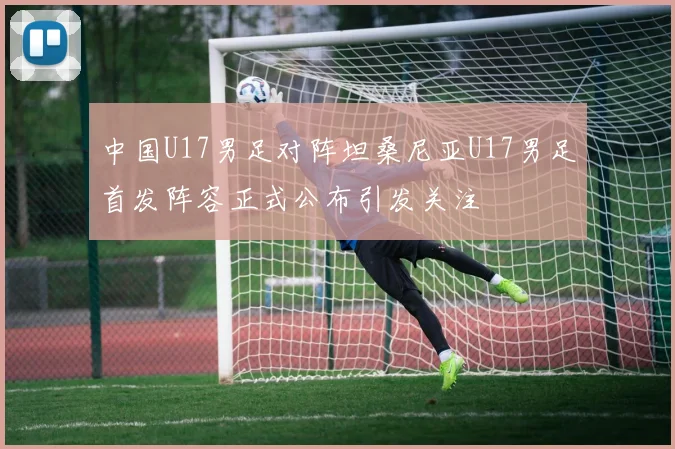 中国U17男足对阵坦桑尼亚U17男足首发阵容正式公布引发关注